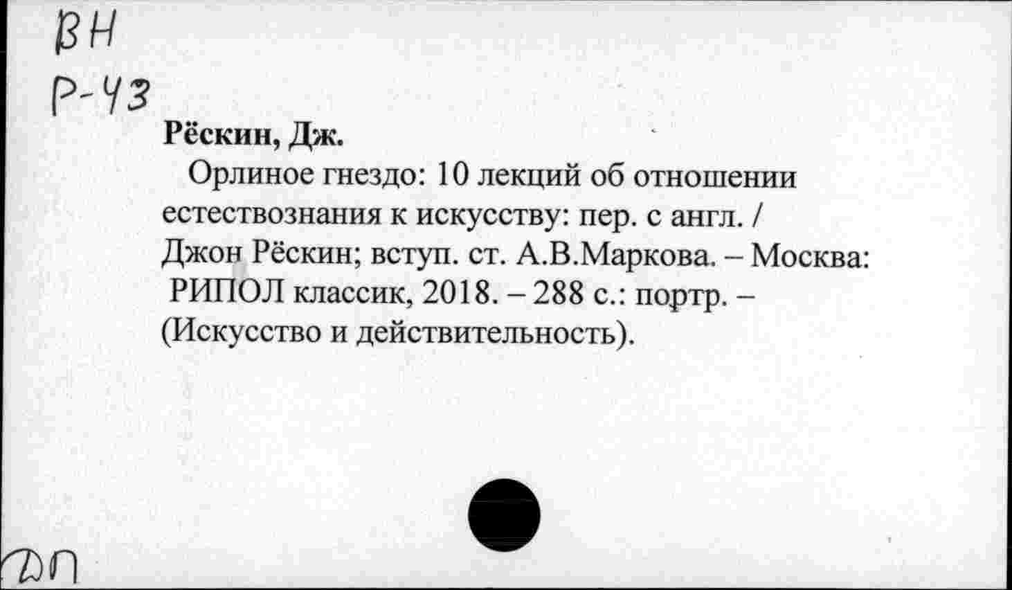 ﻿Рёскин, Дж.
Орлиное гнездо: 10 лекций об отношении естествознания к искусству: пер. с англ. / Джон Рёскин; вступ. ст. А.В.Маркова. - Москва: РИПОЛ классик, 2018. - 288 с.: портр. -(Искусство и действительность).